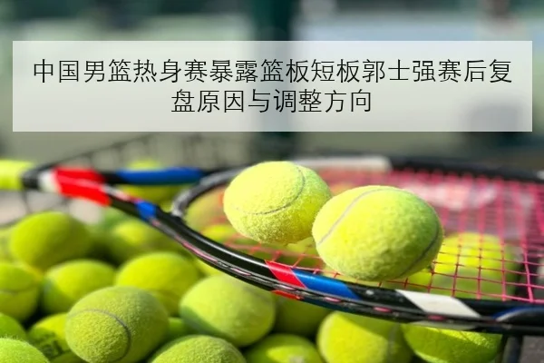 中国男篮热身赛暴露篮板短板郭士强赛后复盘原因与调整方向